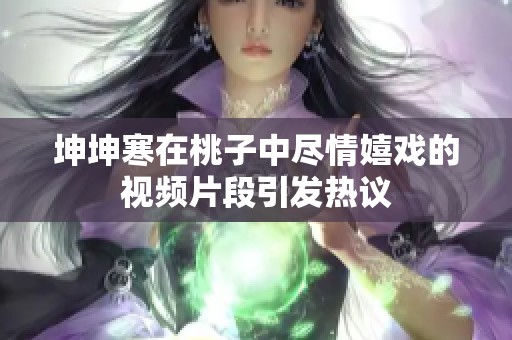 坤坤寒在桃子中尽情嬉戏的视频片段引发热议