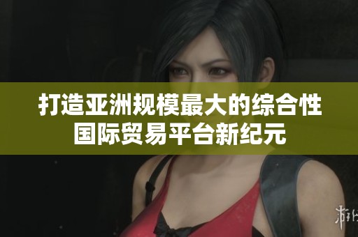 打造亚洲规模最大的综合性国际贸易平台新纪元