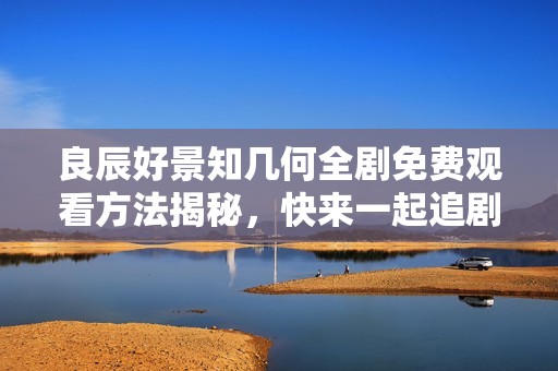 良辰好景知几何全剧免费观看方法揭秘，快来一起追剧吧