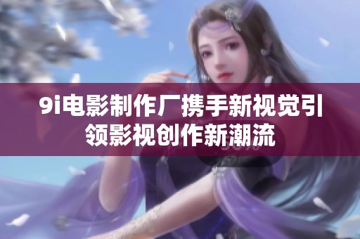 9i电影制作厂携手新视觉引领影视创作新潮流