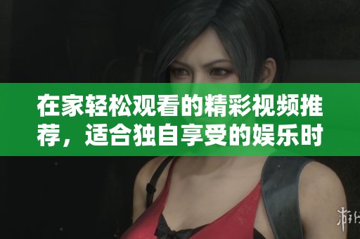 在家轻松观看的精彩视频推荐，适合独自享受的娱乐时光