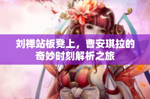 刘禅站板凳上，曹安琪拉的奇妙时刻解析之旅
