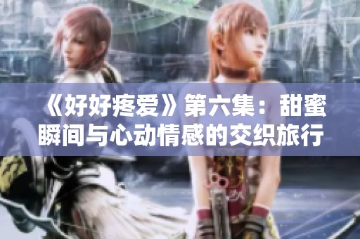 《好好疼爱》第六集：甜蜜瞬间与心动情感的交织旅行