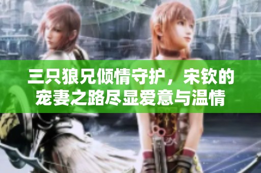 三只狼兄倾情守护，宋钦的宠妻之路尽显爱意与温情