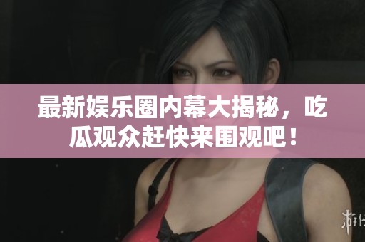 最新娱乐圈内幕大揭秘，吃瓜观众赶快来围观吧！