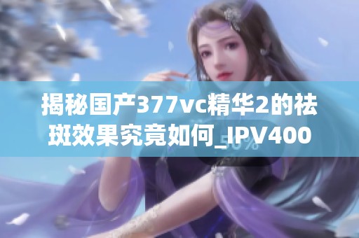 揭秘国产377vc精华2的祛斑效果究竟如何_IPV400