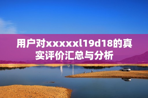 用户对xxxxxl19d18的真实评价汇总与分析
