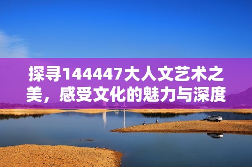 探寻144447大人文艺术之美，感受文化的魅力与深度