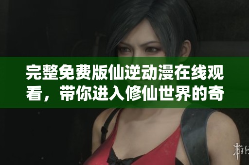 完整免费版仙逆动漫在线观看，带你进入修仙世界的奇幻旅程
