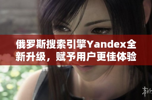 俄罗斯搜索引擎Yandex全新升级，赋予用户更佳体验
