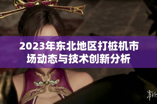 2023年东北地区打桩机市场动态与技术创新分析