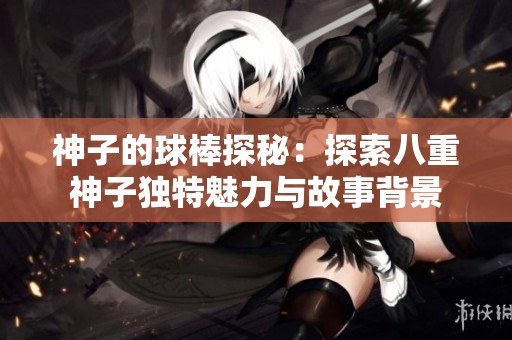 神子的球棒探秘：探索八重神子独特魅力与故事背景