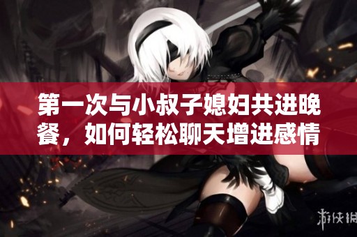 第一次与小叔子媳妇共进晚餐，如何轻松聊天增进感情