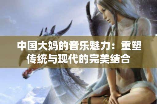 中国大妈的音乐魅力：重塑传统与现代的完美结合
