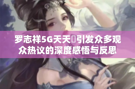 罗志祥5G天天奭引发众多观众热议的深度感悟与反思