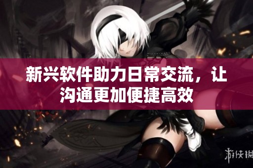 新兴软件助力日常交流，让沟通更加便捷高效