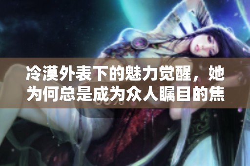 冷漠外表下的魅力觉醒，她为何总是成为众人瞩目的焦点