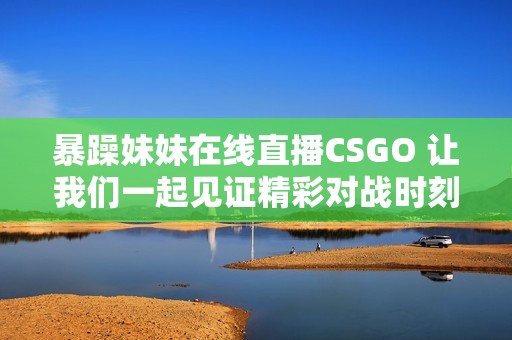 暴躁妹妹在线直播CSGO 让我们一起见证精彩对战时刻