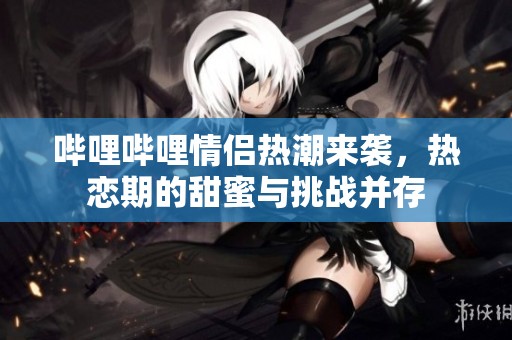 哔哩哔哩情侣热潮来袭，热恋期的甜蜜与挑战并存