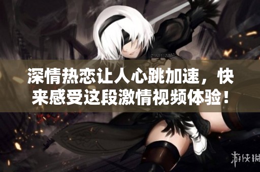 深情热恋让人心跳加速，快来感受这段激情视频体验！