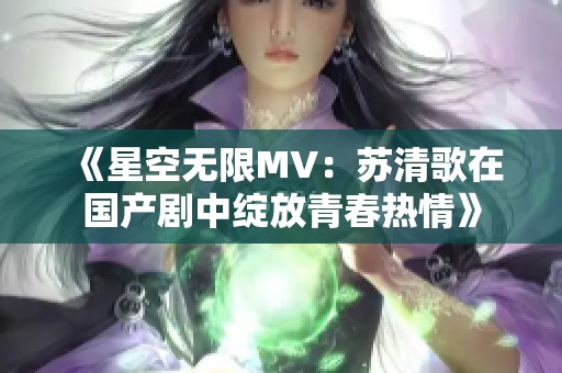 《星空无限MV：苏清歌在国产剧中绽放青春热情》
