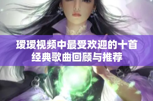 瑷瑷视频中最受欢迎的十首经典歌曲回顾与推荐