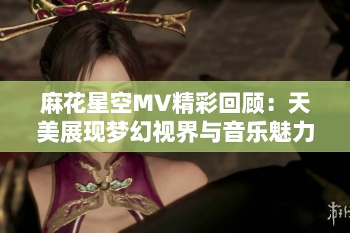 麻花星空MV精彩回顾：天美展现梦幻视界与音乐魅力