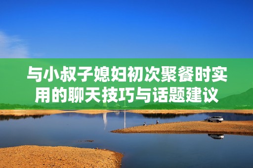 与小叔子媳妇初次聚餐时实用的聊天技巧与话题建议