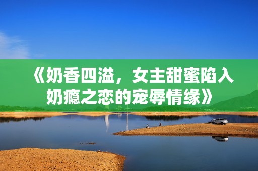 《奶香四溢，女主甜蜜陷入奶瘾之恋的宠辱情缘》