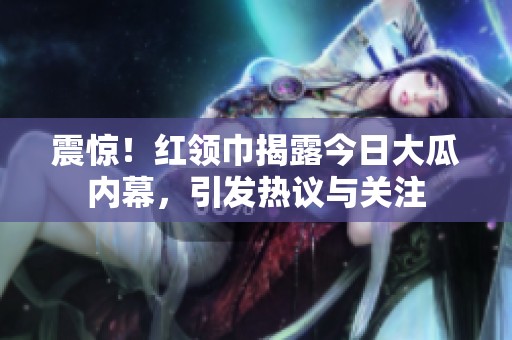 震惊！红领巾揭露今日大瓜内幕，引发热议与关注