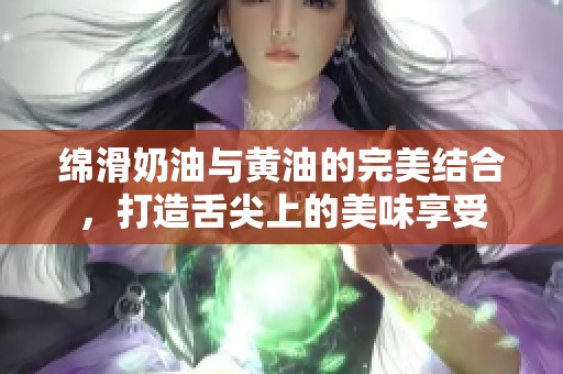 绵滑奶油与黄油的完美结合，打造舌尖上的美味享受