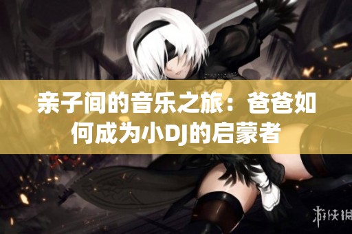 亲子间的音乐之旅：爸爸如何成为小DJ的启蒙者