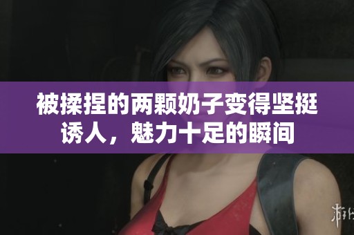 被揉捏的两颗奶子变得坚挺诱人，魅力十足的瞬间