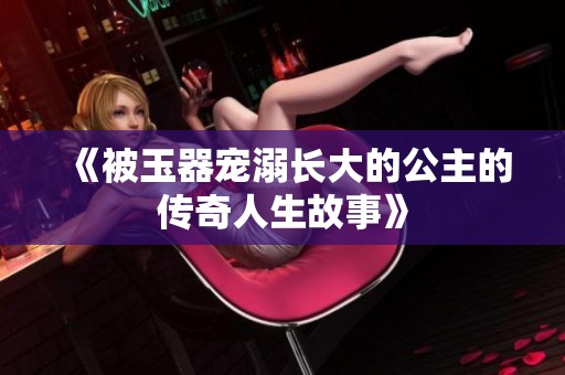 《被玉器宠溺长大的公主的传奇人生故事》