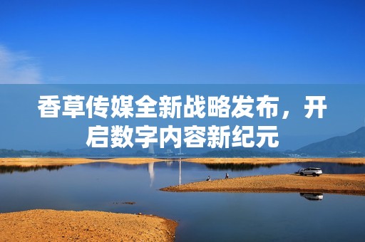 香草传媒全新战略发布，开启数字内容新纪元