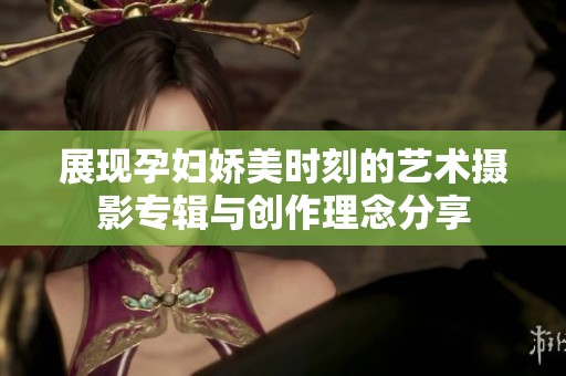 展现孕妇娇美时刻的艺术摄影专辑与创作理念分享