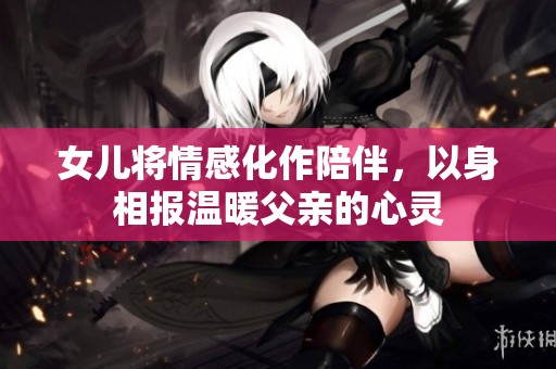 女儿将情感化作陪伴，以身相报温暖父亲的心灵