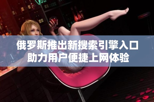 俄罗斯推出新搜索引擎入口 助力用户便捷上网体验
