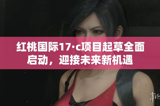 红桃国际17·c项目起草全面启动，迎接未来新机遇