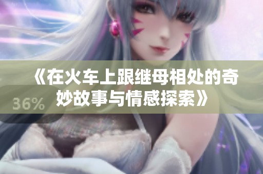《在火车上跟继母相处的奇妙故事与情感探索》