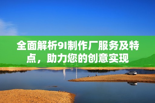 全面解析9I制作厂服务及特点，助力您的创意实现