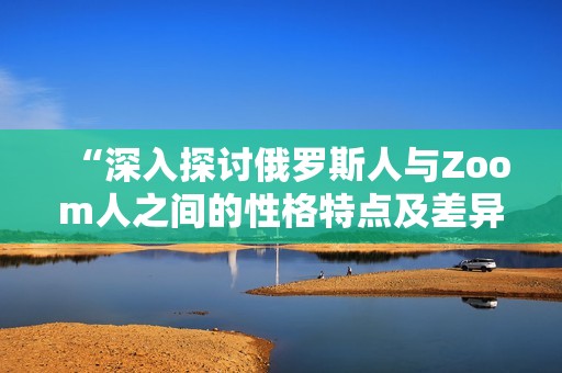 “深入探讨俄罗斯人与Zoom人之间的性格特点及差异”