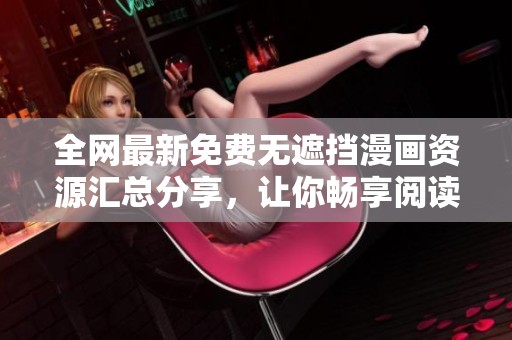 全网最新免费无遮挡漫画资源汇总分享，让你畅享阅读乐趣
