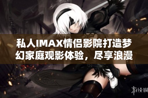 私人IMAX情侣影院打造梦幻家庭观影体验，尽享浪漫时光