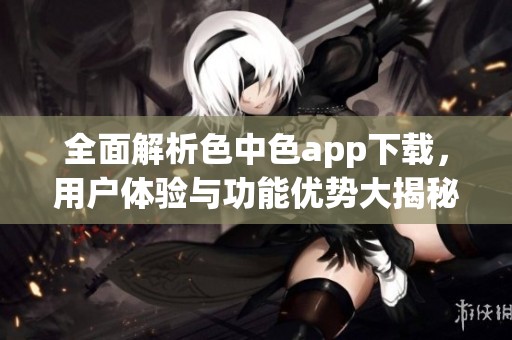全面解析色中色app下载，用户体验与功能优势大揭秘