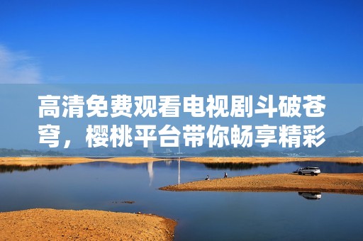 高清免费观看电视剧斗破苍穹，樱桃平台带你畅享精彩剧情