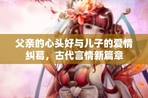 父亲的心头好与儿子的爱情纠葛，古代言情新篇章