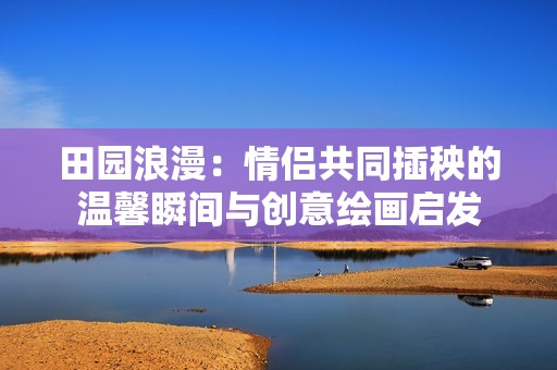田园浪漫：情侣共同插秧的温馨瞬间与创意绘画启发