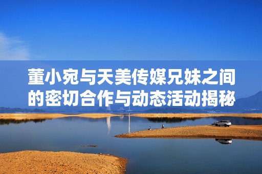 董小宛与天美传媒兄妹之间的密切合作与动态活动揭秘