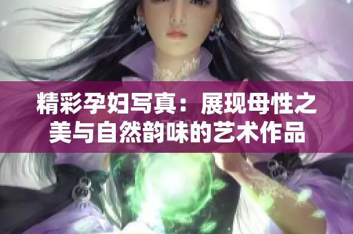 精彩孕妇写真：展现母性之美与自然韵味的艺术作品